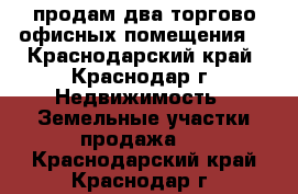 продам два торгово офисных помещения  - Краснодарский край, Краснодар г. Недвижимость » Земельные участки продажа   . Краснодарский край,Краснодар г.